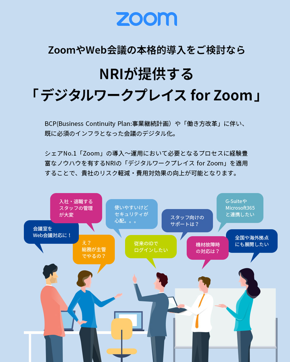 ZoomやWeb会議の本格的導入をご検討ならNRIが提供する「デジタルワークプレイス for Zoom」BCP(Business Continuity Plan:事業継続計画）や「働き方改革」に伴い、既に必須のインフラとなった会議のデジタル化。 シェアNo.1「Zoom」の導入～運用において必要となるプロセスに経験豊富なノウハウを有するNRIの「マネージドWeb会議サービス」を適用することで、貴社のリスク軽減・費用対効果の向上が可能となります。