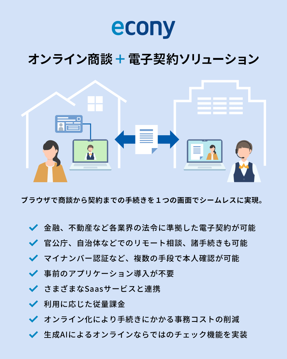 econy オンライン商談＋電子契約ソリューション ブラウザで商談から契約までの手続きを１つの画面でシームレスに実現。 金融、不動産など各業界の法令に準拠した電子契約が可能 官公庁、自治体などでのリモート相談、諸手続きも可能 マイナンバー認証など、複数の手段で本人確認が可能 事前のアプリケーション導入が不要 さまざまなSaasサービスと連携 利用に応じた従量課金 オンライン化により手続きにかかる事務コストの削減