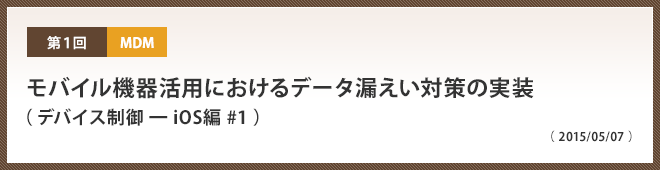 第1回 モバイル機器活用におけるデータ漏えい対策の実装（ デバイス制御 ━ iOS編 #1 ）