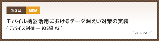 第2回 モバイル機器活用におけるデータ漏えい対策の実装（ デバイス制御 ━ iOS編 #2 ）