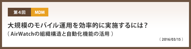 第4回 大規模のモバイル運用を効率的に実施するには？（ AirWatchの組織構造と自動化機能の活用 ）