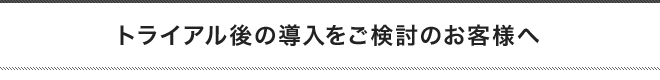 トライアル後の導入をご検討のお客様へ