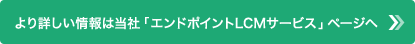 より詳しい情報は当社「エンドポイントLCMサービス」ページへ