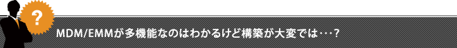 MDM/EMMが多機能なのはわかるけど構築が大変では･･･？