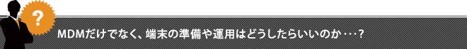 MDMだけでなく、端末の準備や運用はどうしたらいいのか･･･？