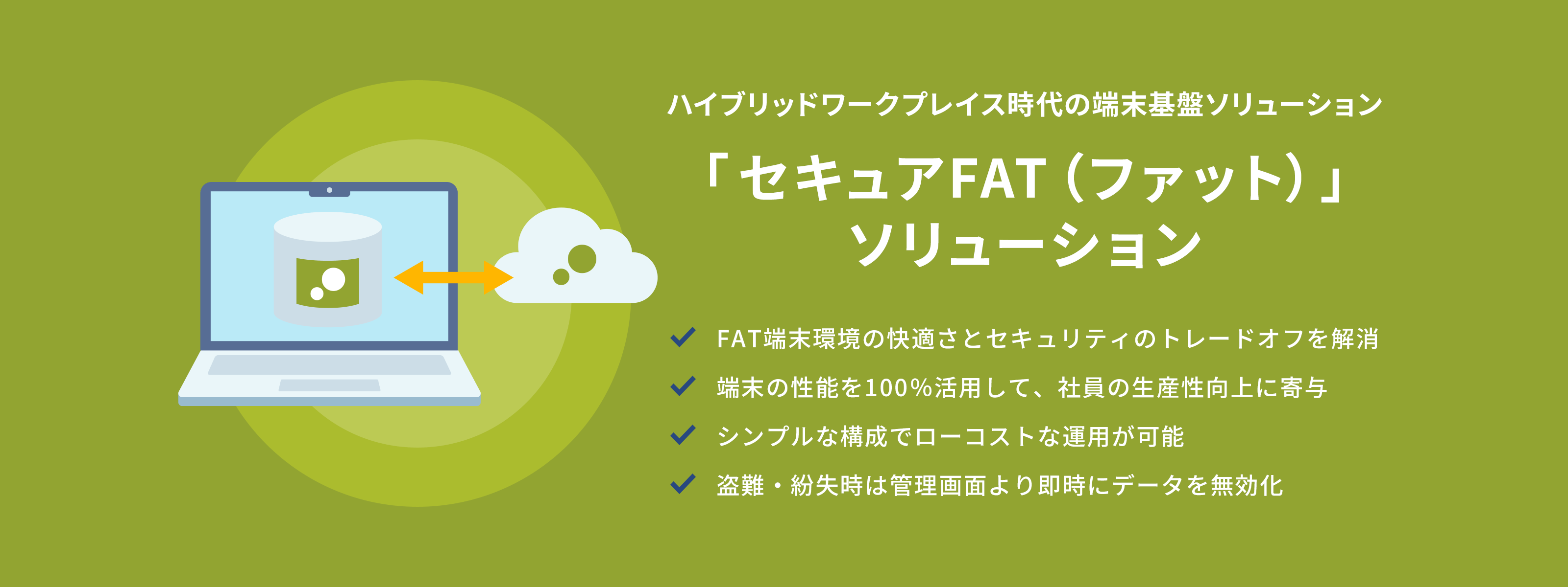 ハイブリッドワークプレイス時代の端末基盤ソリューション 「セキュアFAT（ファット）」ソリューション FAT端末環境の快適さとセキュリティのトレードオフを解消 端末の性能を100％活用して、社員の生産性向上に寄与 シンプルな構成でローコストな運用が可能 盗難・紛失時は管理画面より即時にデータを無効化