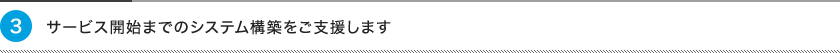 3、サービス開始までのシステム構築をご支援します