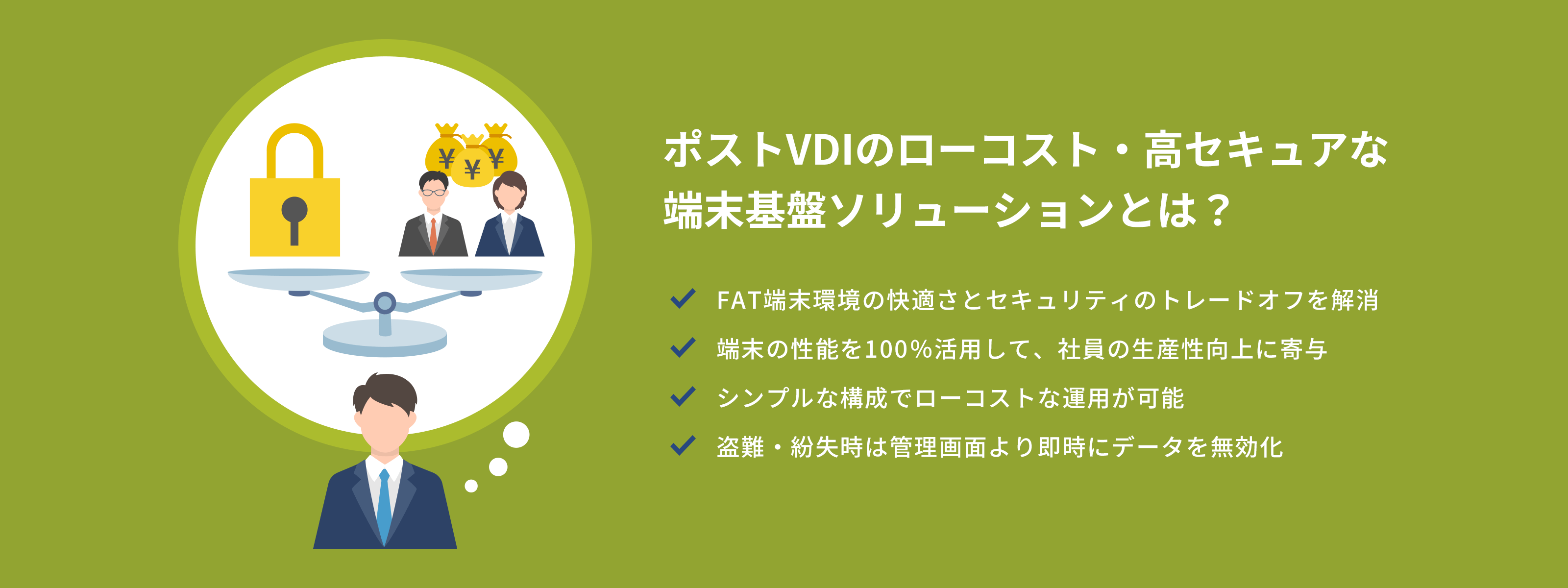 ポストVDIのローコスト・高セキュアな端末基盤ソリューションとは？ FAT端末環境の快適さとセキュリティのトレードオフを解消 端末の性能を100％活用して、社員の生産性向上に寄与 シンプルな構成でローコストな運用が可能盗難・紛失時は管理画面より即時にデータを無効化