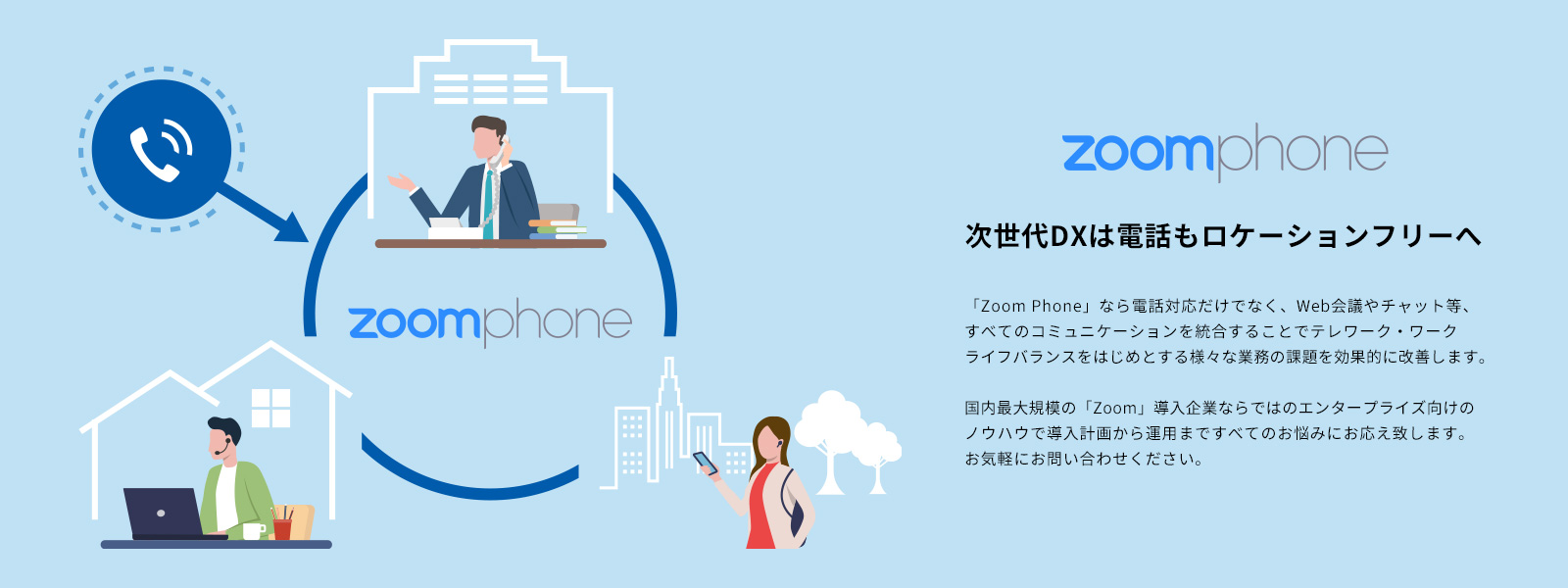 Zoom Phone 次世代DXは電話もロケーションフリーへ 「Zoom Phone」なら電話対応だけでなく、Web会議やチャット等、すべてのコミュニケーションを統合することでテレワーク・ワークライフバランスをはじめとする様々な業務の課題を効果的に改善します。国内最大規模の「Zoom」導入企業ならではのエンタープライズ向けのノウハウで導入計画から運用まですべてのお悩みにお応え致します。お気軽にお問い合わせください。